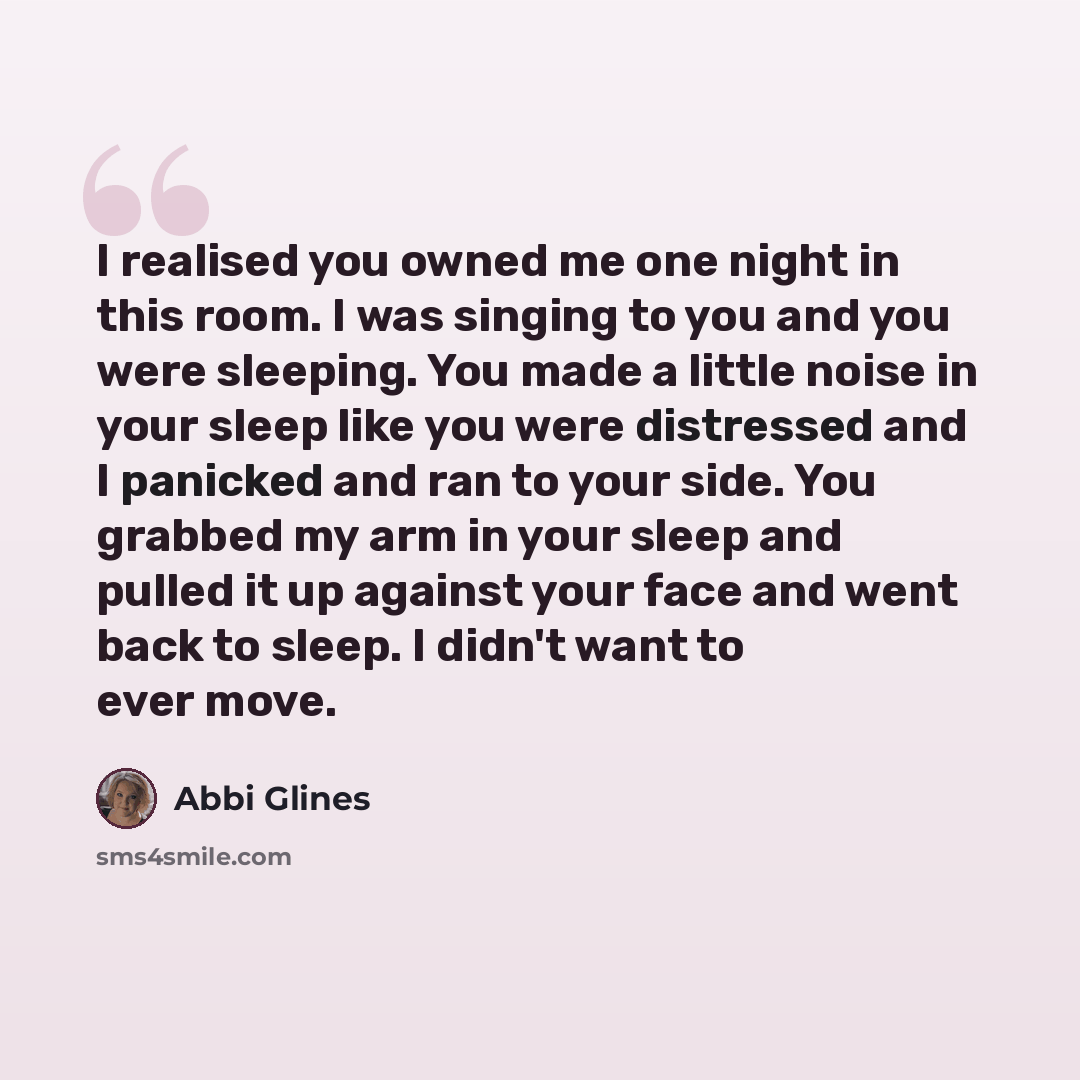 “I realised you owned me one night in this room. I was singing to you and you were sleeping. You made a little noise in your sleep like you were distressed and I panicked and ran to your side. You grabbed my arm in your sleep and pulled it up against your face and went back to sleep. I didn't want…” quote by Abbi Glines