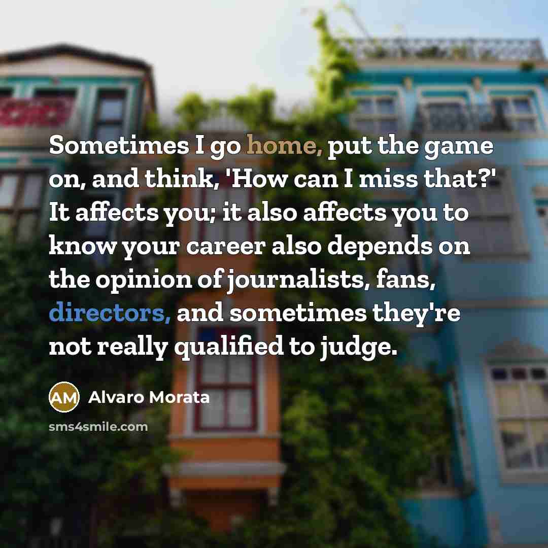 “Sometimes I go home, put the game on, and think, 'How can I miss that?' It affects you; it also affects you to know your career also depends on the opinion of journalists, fans, directors, and sometimes they're not really qualified to judge.” quote by Alvaro Morata