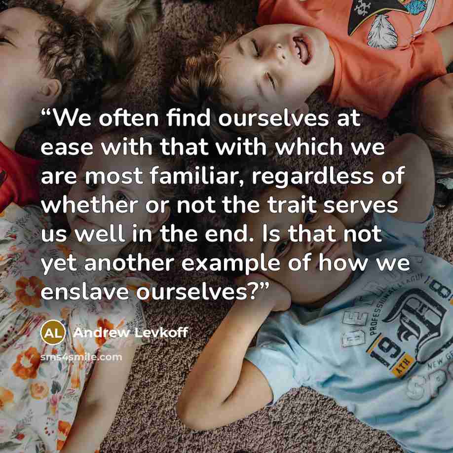 “We often find ourselves at ease with that with which we are most familiar, regardless of whether or not the trait serves us well in the end. Is that not yet another example of how we enslave ourselves?” quote by Andrew Levkoff