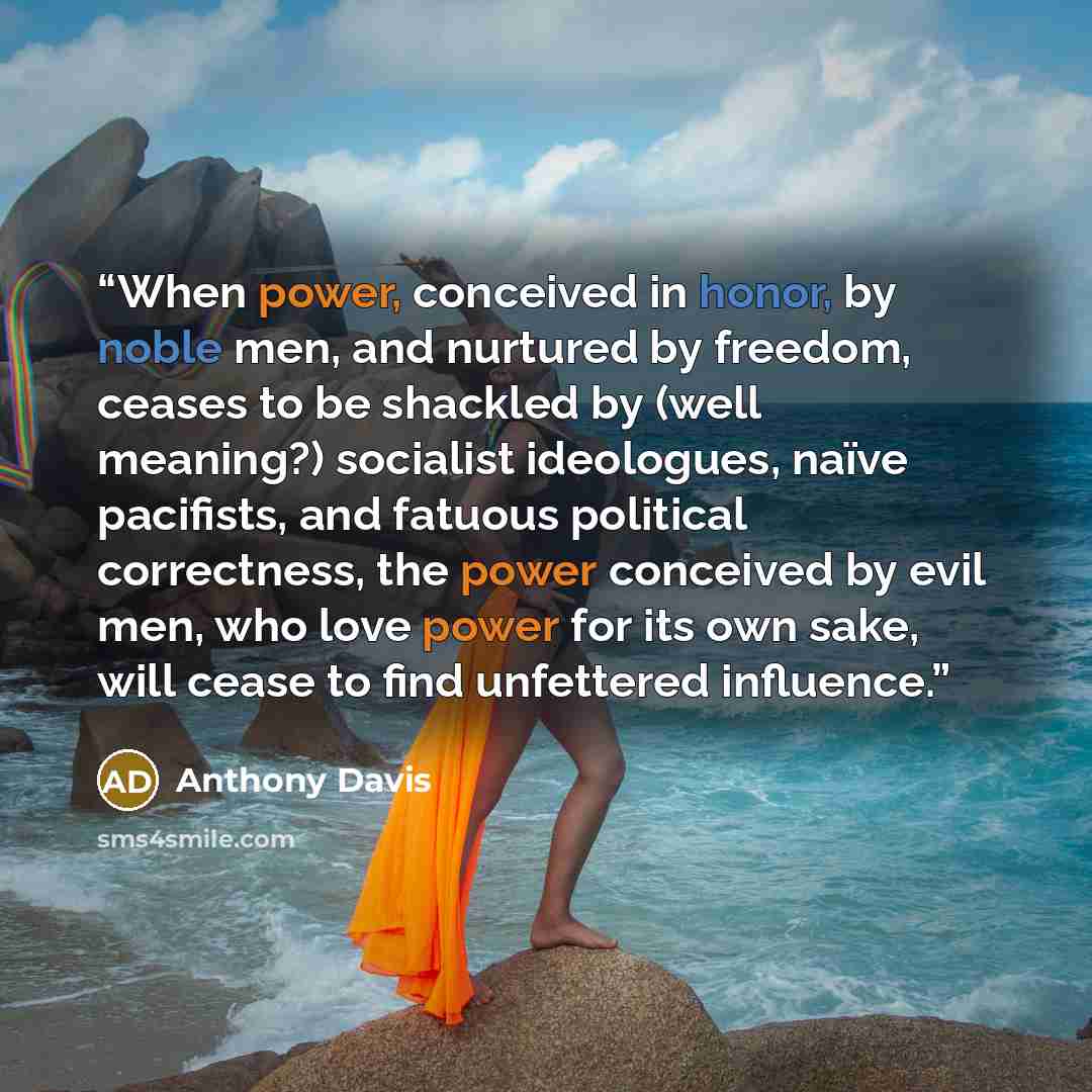 “When power, conceived in honor, by noble men, and nurtured by freedom, ceases to be shackled by (well meaning?) socialist ideologues, naïve pacifists, and fatuous political correctness, the power conceived by evil men, who love power for its own sake, will cease to find unfettered influence.” quote by Anthony Davis