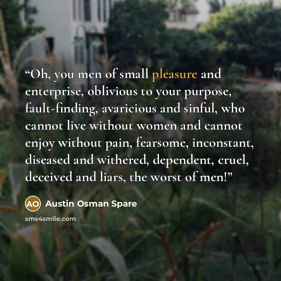 “Oh, you men of small pleasure and enterprise, oblivious to your purpose, fault-finding, avaricious and sinful, who cannot live without women and cannot enjoy without pain, fearsome, inconstant, diseased and withered, dependent, cruel, deceived and liars, the worst of men!” quote by Austin Osman Spare