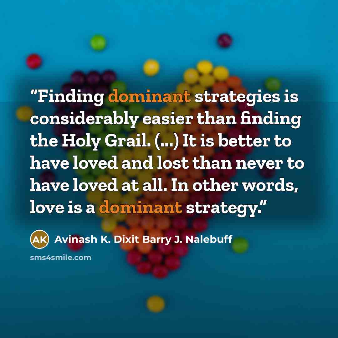 “Finding dominant strategies is considerably easier than finding the Holy Grail. (...) It is better to have loved and lost than never to have loved at all. In other words, love is a dominant strategy.” quote by Avinash K. Dixit Barry J. Nalebuff