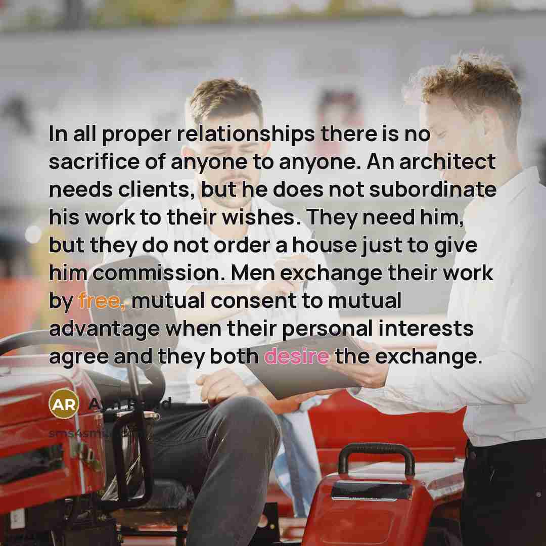 “In all proper relationships there is no sacrifice of anyone to anyone. An architect needs clients, but he does not subordinate his work to their wishes. They need him, but they do not order a house just to give him commission. Men exchange their work by free, mutual consent to mutual advantage…” quote by Ayn Rand