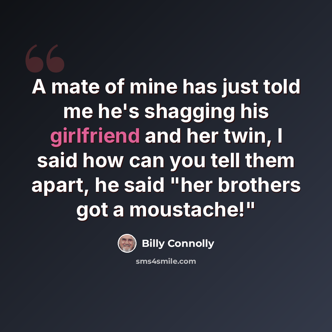 “A mate of mine has just told me he's shagging his girlfriend and her twin, I said how can you tell them apart, he said "her brothers got a moustache!"” quote by Billy Connolly