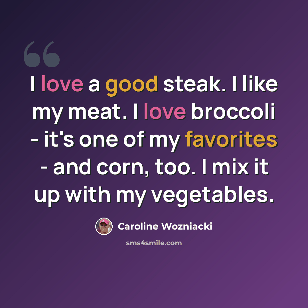 “I love a good steak. I like my meat. I love broccoli - it's one of my favorites - and corn, too. I mix it up with my vegetables.” quote by Caroline Wozniacki