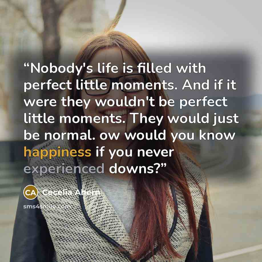 “Nobody's life is filled with perfect little moments. And if it were they wouldn't be perfect little moments. They would just be normal. ow would you know happiness if you never experienced downs?” quote by Cecelia Ahern