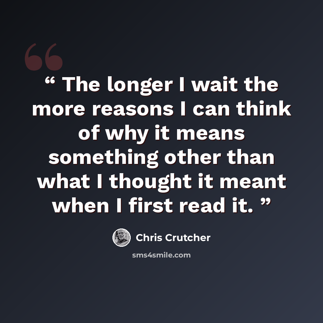 “The longer I wait the more reasons I can think of why it means something other than what I thought it meant when I first read it.” quote by Chris Crutcher