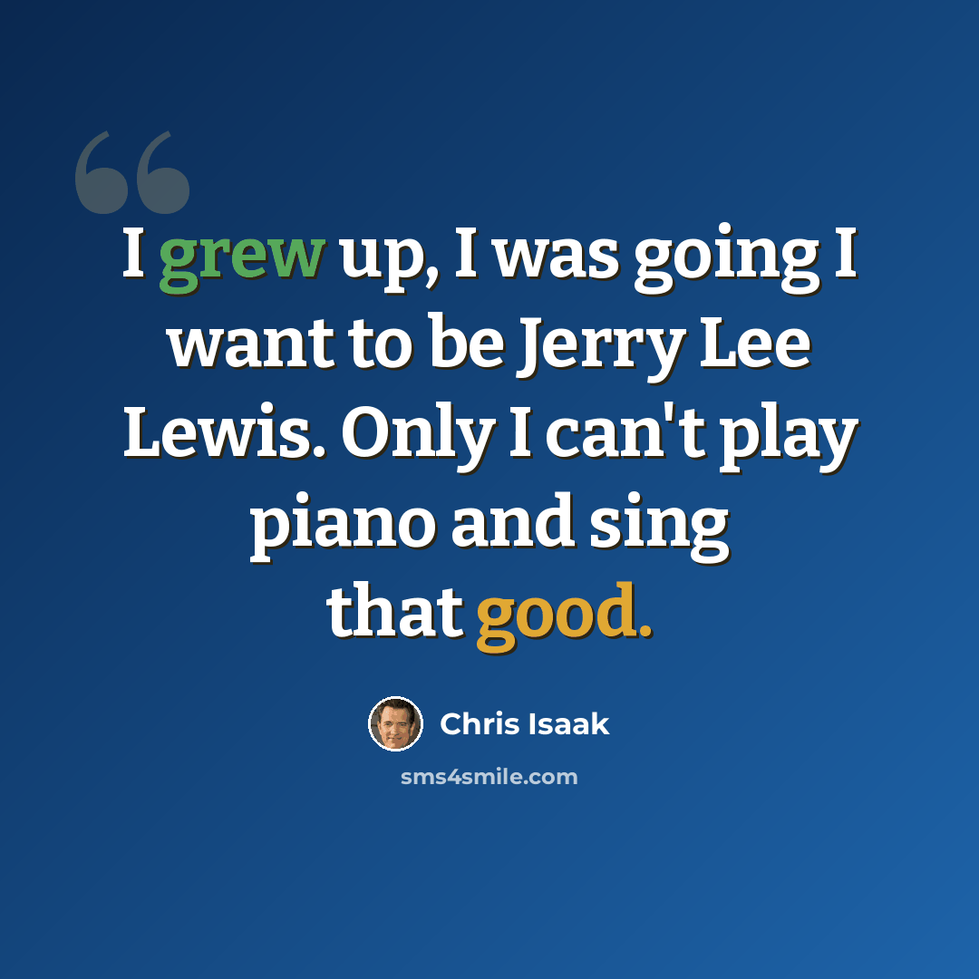 “I grew up, I was going I want to be Jerry Lee Lewis. Only I can't play piano and sing that good.” quote by Chris Isaak