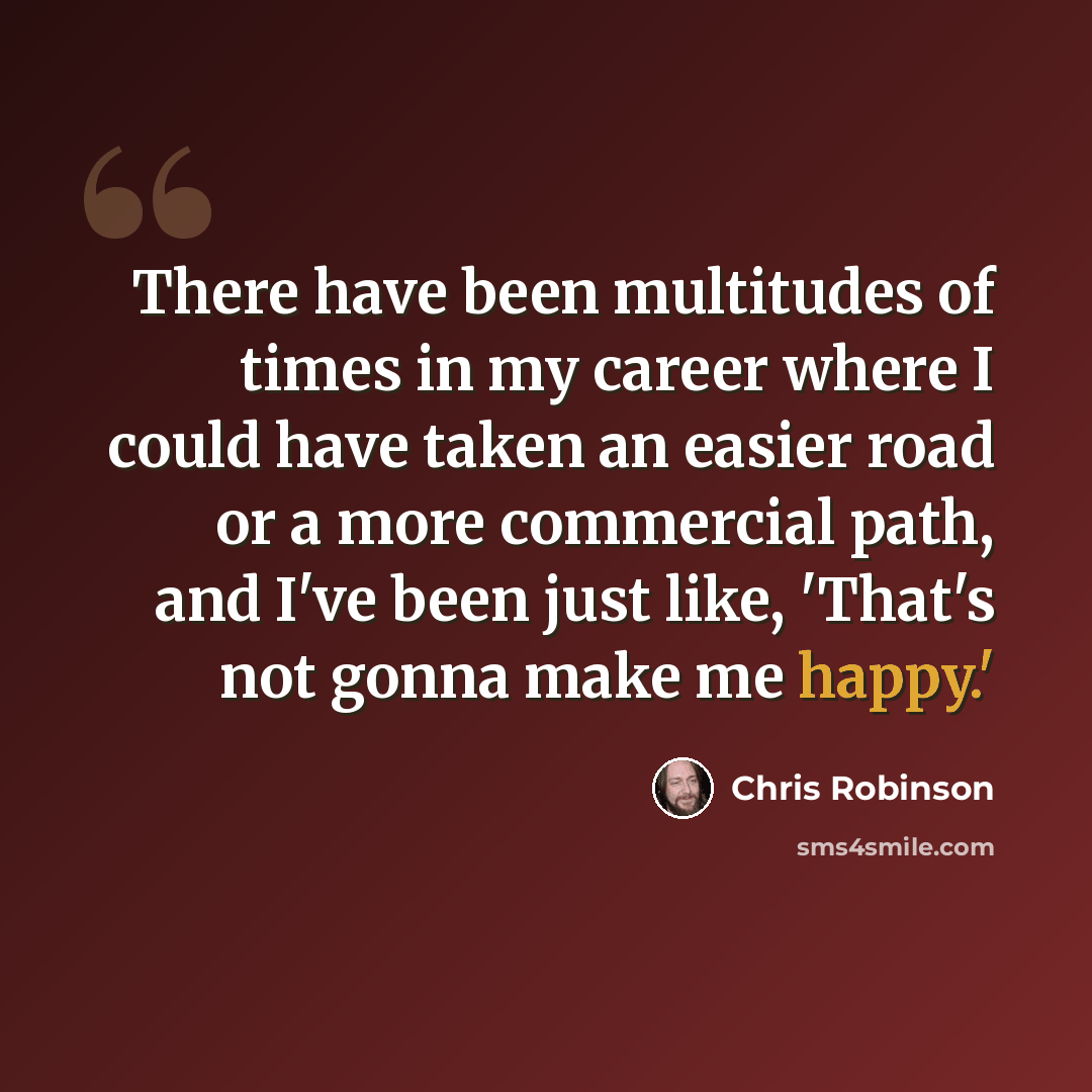 “There have been multitudes of times in my career where I could have taken an easier road or a more commercial path, and I've been just like, 'That's not gonna make me happy.'” quote by Chris Robinson