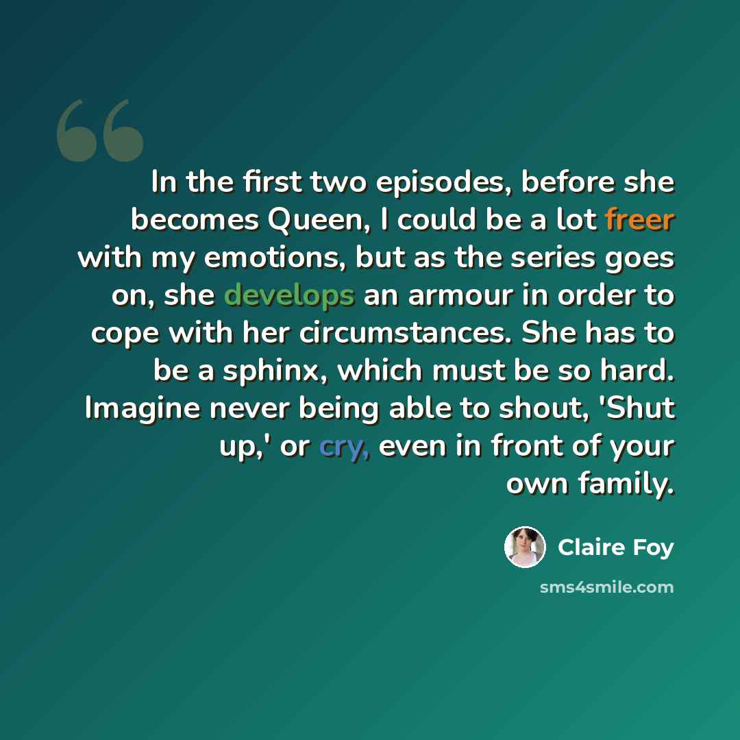 “In the first two episodes, before she becomes Queen, I could be a lot freer with my emotions, but as the series goes on, she develops an armour in order to cope with her circumstances. She has to be a sphinx, which must be so hard. Imagine never being able to shout, 'Shut up,' or cry, even in…” quote by Claire Foy