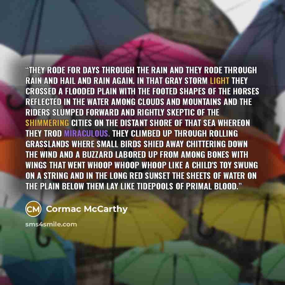 “They rode for days through the rain and they rode through rain and hail and rain again. In that gray storm light they crossed a flooded plain with the footed shapes of the horses reflected in the water among clouds and mountains and the riders slumped forward and rightly skeptic of the shimmering…” quote by Cormac McCarthy