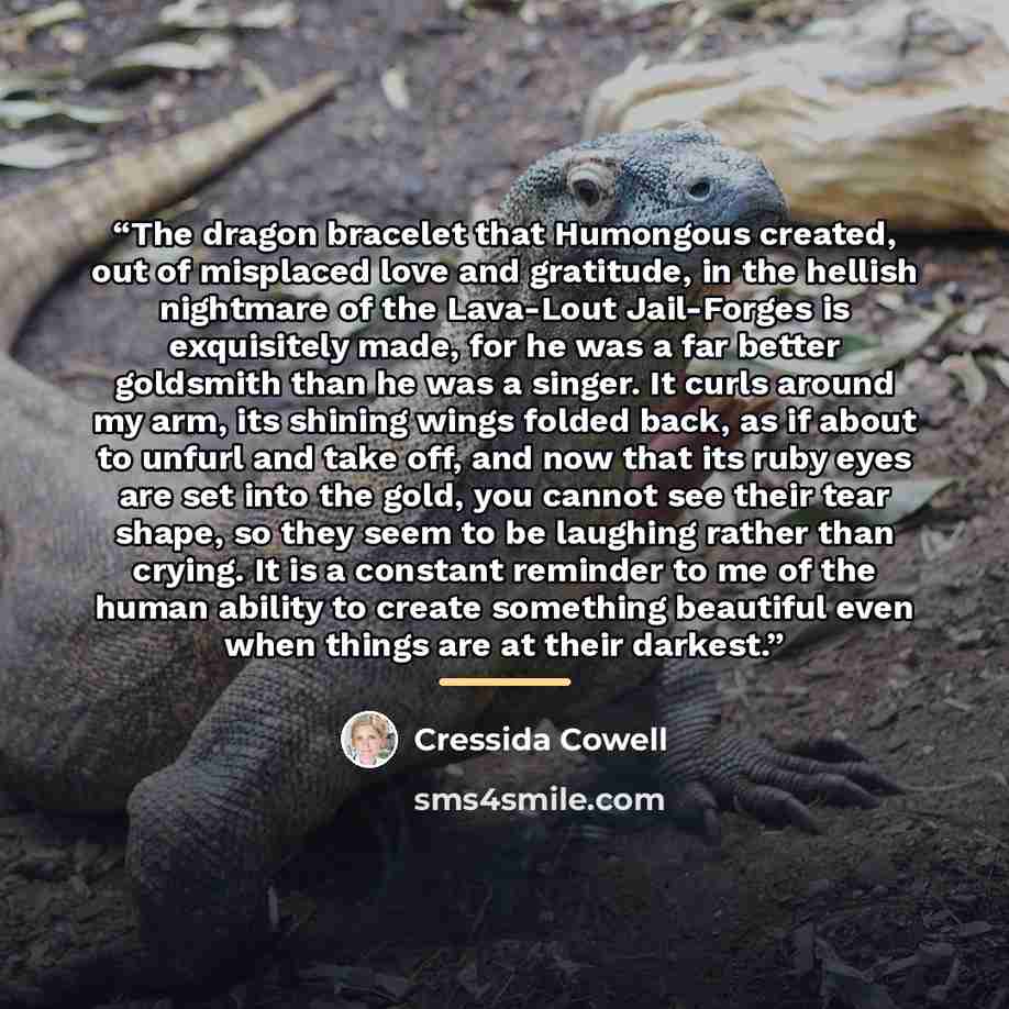 “The dragon bracelet that Humongous created, out of misplaced love and gratitude, in the hellish nightmare of the Lava-Lout Jail-Forges is exquisitely made, for he was a far better goldsmith than he was a singer. It curls around my arm, its shining wings folded back, as if about to unfurl and take…” quote by Cressida Cowell