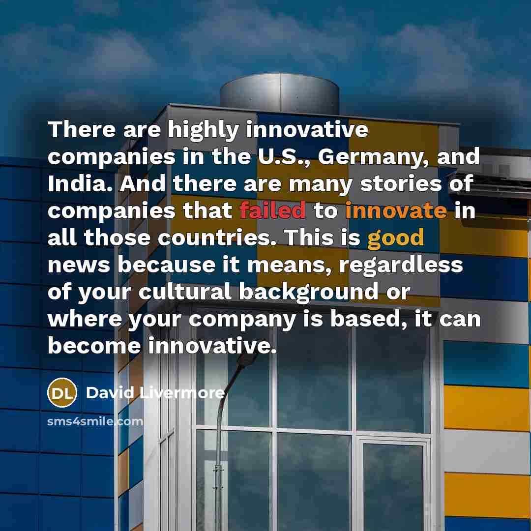 “There are highly innovative companies in the U.S., Germany, and India. And there are many stories of companies that failed to innovate in all those countries. This is good news because it means, regardless of your cultural background or where your company is based, it can become innovative.” quote by David Livermore