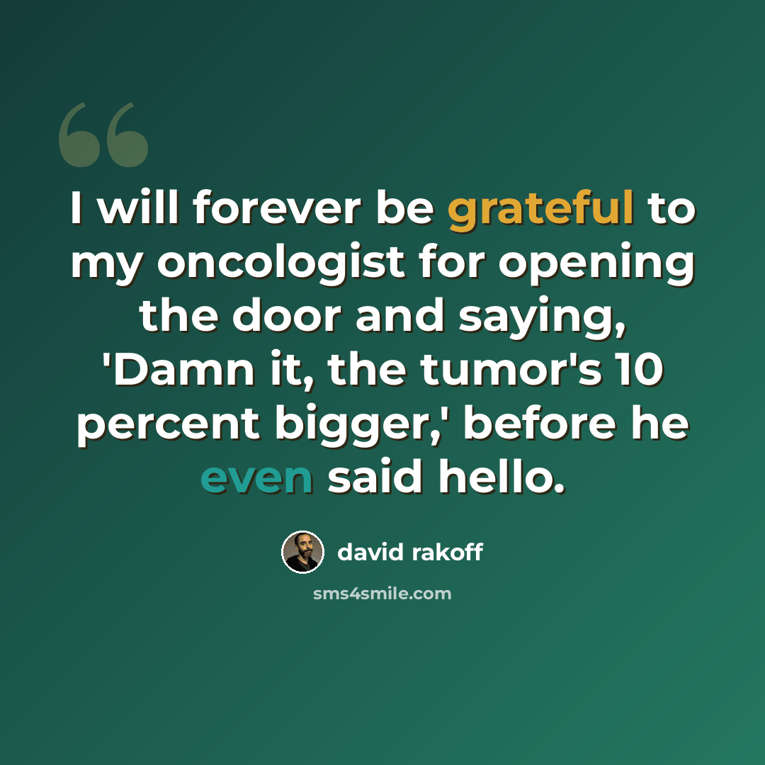“I will forever be grateful to my oncologist for opening the door and saying, 'Damn it, the tumor's 10 percent bigger,' before he even said hello.” quote by David Rakoff