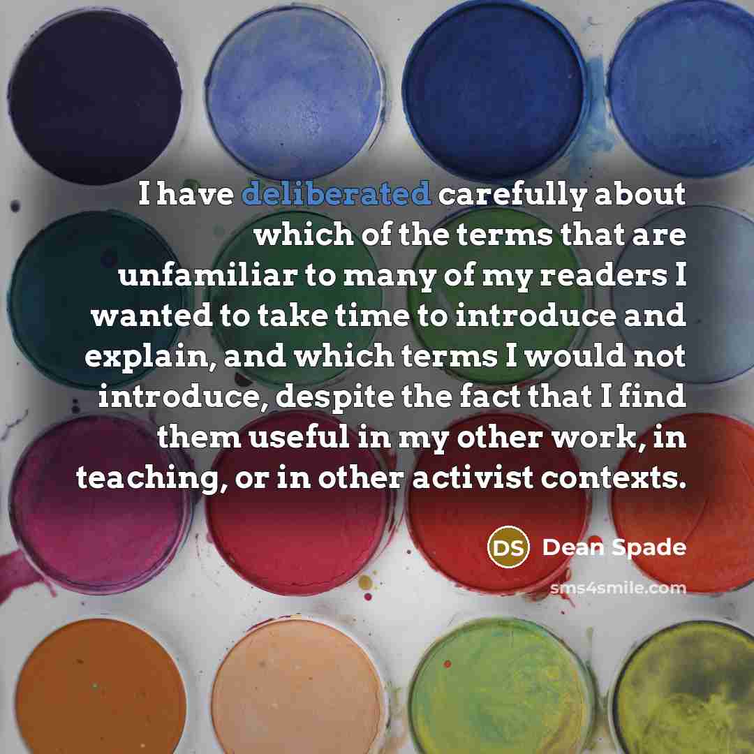 “I have deliberated carefully about which of the terms that are unfamiliar to many of my readers I wanted to take time to introduce and explain, and which terms I would not introduce, despite the fact that I find them useful in my other work, in teaching, or in other activist contexts.” quote by Dean Spade