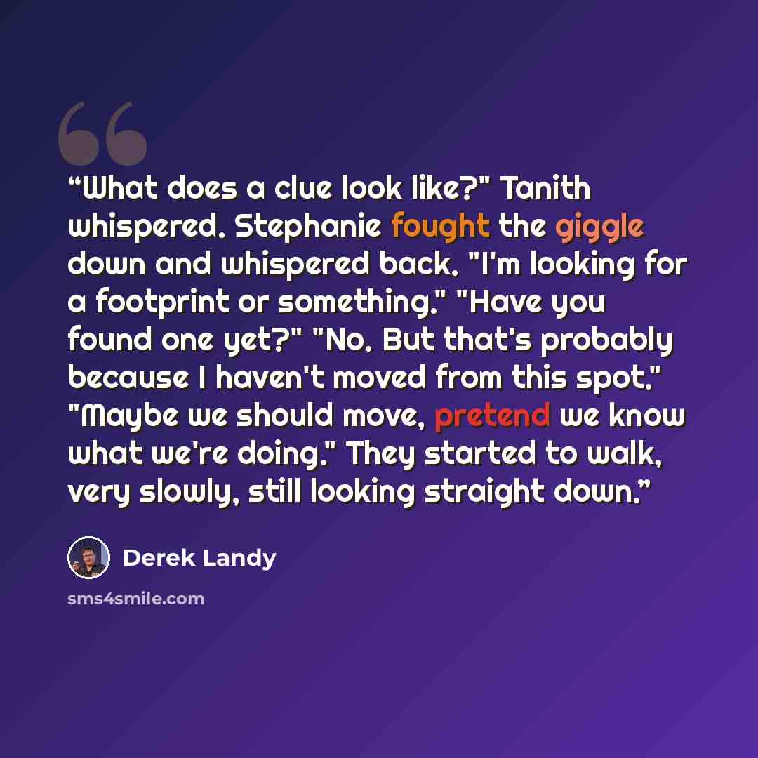 “What does a clue look like?" Tanith whispered. Stephanie fought the giggle down and whispered back. "I'm looking for a footprint or something." "Have you found one yet?" "No. But that's probably because I haven't moved from this spot." "Maybe we should move, pretend we know what we're doing." They…” quote by Derek Landy