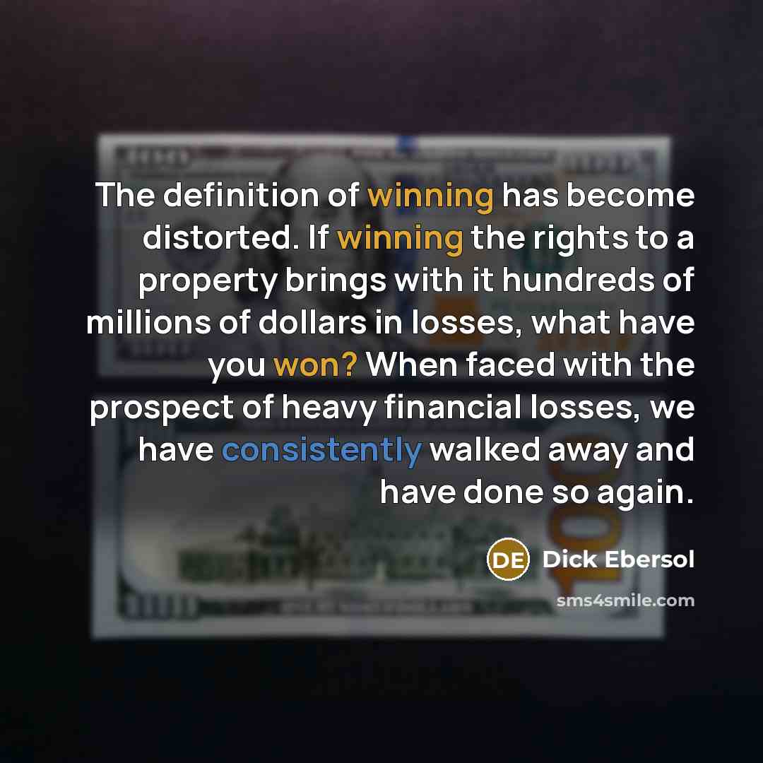 “The definition of winning has become distorted. If winning the rights to a property brings with it hundreds of millions of dollars in losses, what have you won? When faced with the prospect of heavy financial losses, we have consistently walked away and have done so again.” quote by Dick Ebersol