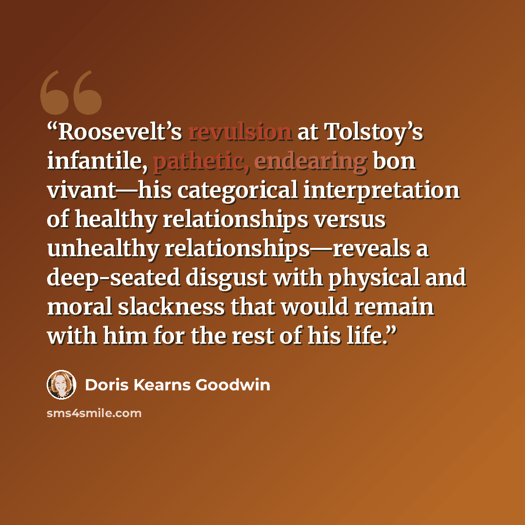 “Roosevelt’s revulsion at Tolstoy’s infantile, pathetic, endearing bon vivant—his categorical interpretation of healthy relationships versus unhealthy relationships—reveals a deep-seated disgust with physical and moral slackness that would remain with him for the rest of his life.” quote by Doris Kearns Goodwin
