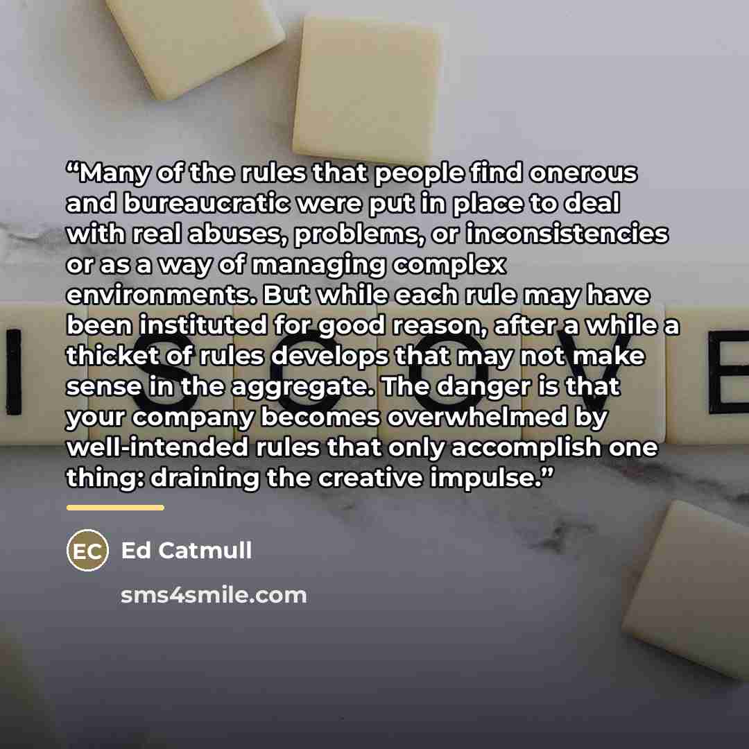 “Many of the rules that people find onerous and bureaucratic were put in place to deal with real abuses, problems, or inconsistencies or as a way of managing complex environments. But while each rule may have been instituted for good reason, after a while a thicket of rules develops that may not…” quote by Ed Catmull