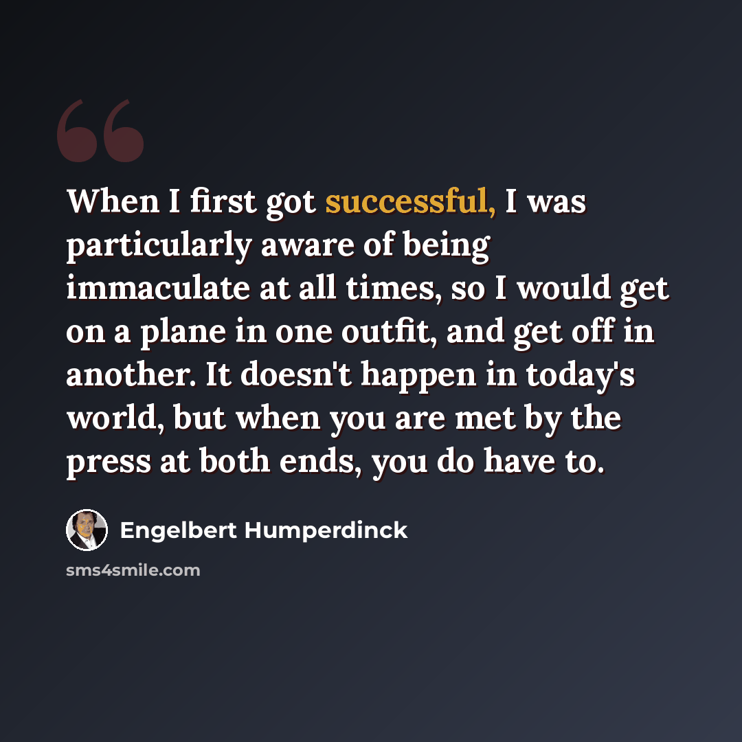 “When I first got successful, I was particularly aware of being immaculate at all times, so I would get on a plane in one outfit, and get off in another. It doesn't happen in today's world, but when you are met by the press at both ends, you do have to.” quote by Engelbert Humperdinck
