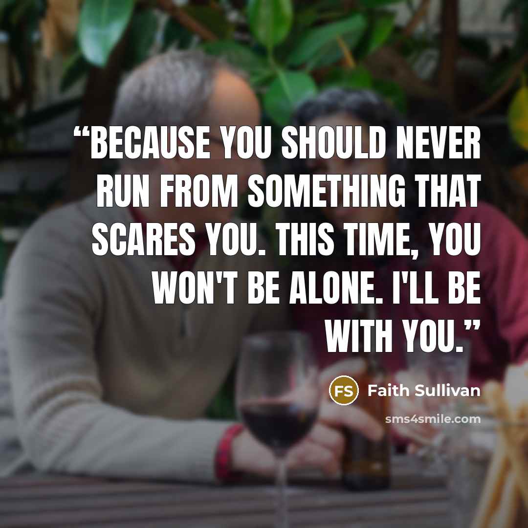 “Because you should never run from something that scares you. This time, you won't be alone. I'll be with you.” quote by Faith Sullivan