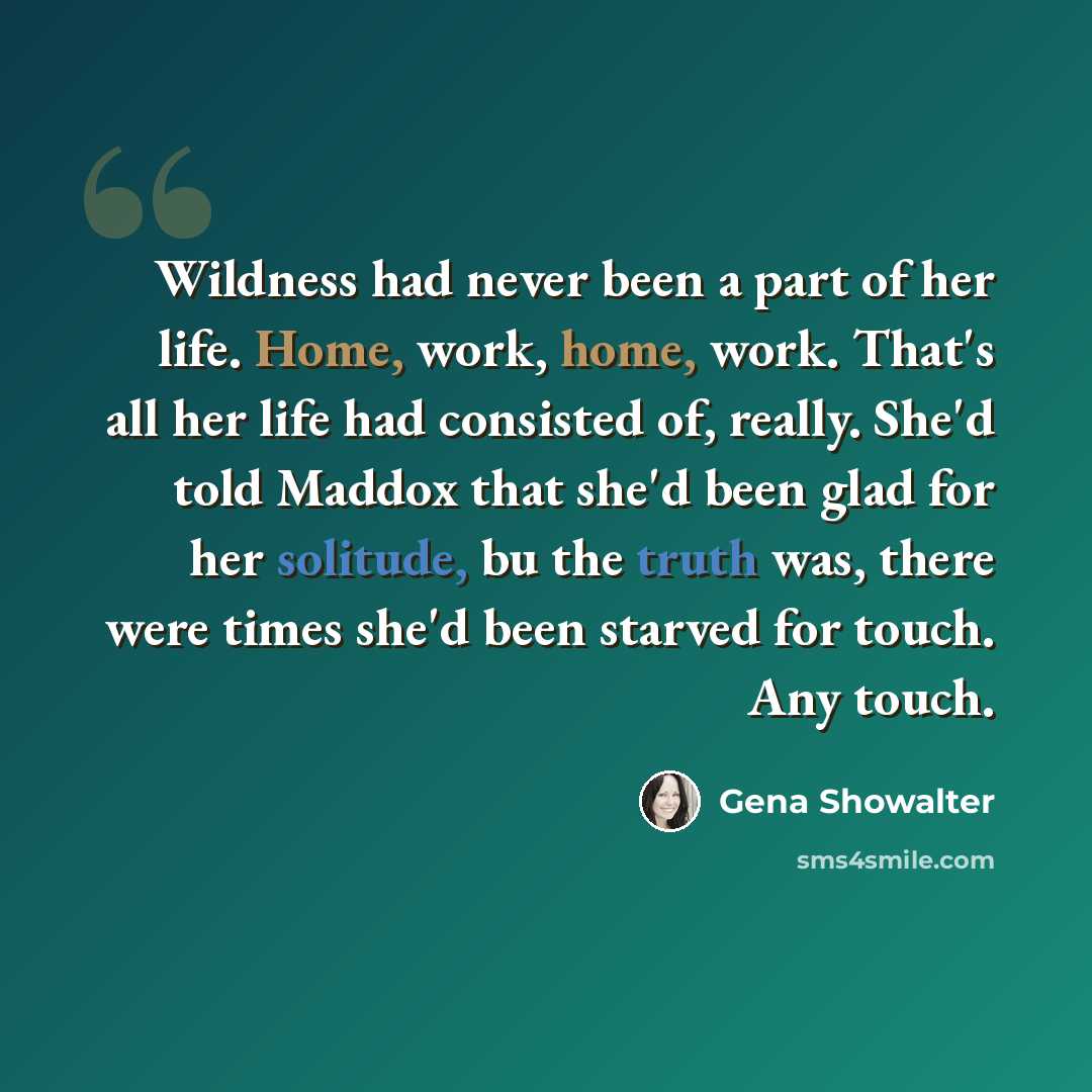“Wildness had never been a part of her life. Home, work, home, work. That's all her life had consisted of, really. She'd told Maddox that she'd been glad for her solitude, bu the truth was, there were times she'd been starved for touch. Any touch.” quote by Gena Showalter