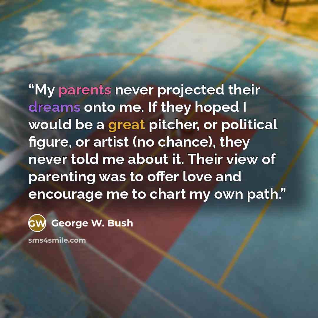 “My parents never projected their dreams onto me. If they hoped I would be a great pitcher, or political figure, or artist (no chance), they never told me about it. Their view of parenting was to offer love and encourage me to chart my own path.” quote by George W. Bush
