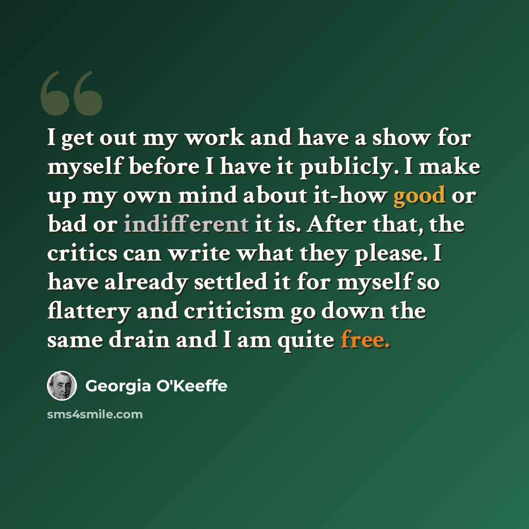 “I get out my work and have a show for myself before I have it publicly. I make up my own mind about it-how good or bad or indifferent it is. After that, the critics can write what they please. I have already settled it for myself so flattery and criticism go down the same drain and I am quite free.” quote by Georgia O'Keeffe