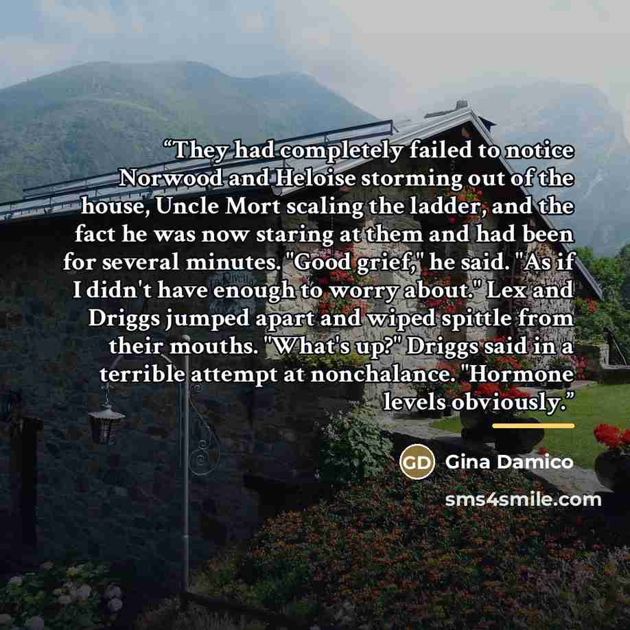 “They had completely failed to notice Norwood and Heloise storming out of the house, Uncle Mort scaling the ladder, and the fact he was now staring at them and had been for several minutes. "Good grief," he said. "As if I didn't have enough to worry about." Lex and Driggs jumped apart and wiped…” quote by Gina Damico