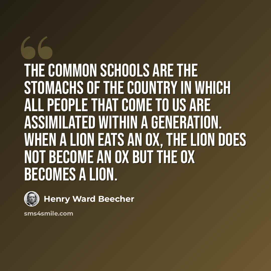 “The common schools are the stomachs of the country in which all people that come to us are assimilated within a generation. When a lion eats an ox, the lion does not become an ox but the ox becomes a lion.” quote by Henry Ward Beecher