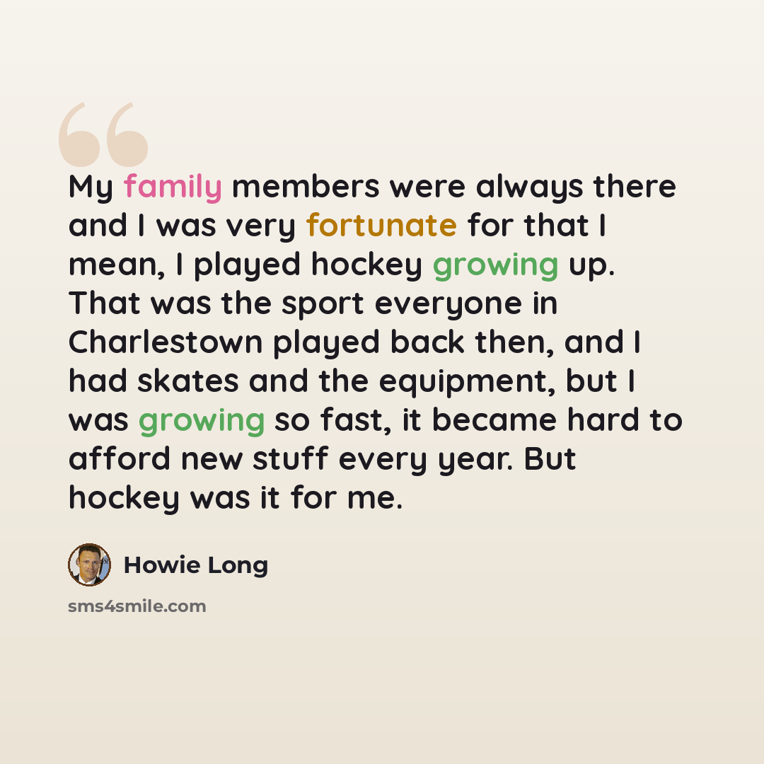 “My family members were always there and I was very fortunate for that I mean, I played hockey growing up. That was the sport everyone in Charlestown played back then, and I had skates and the equipment, but I was growing so fast, it became hard to afford new stuff every year. But hockey was it for…” quote by Howie Long
