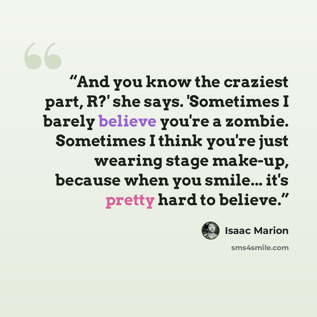“And you know the craziest part, R?' she says. 'Sometimes I barely believe you're a zombie. Sometimes I think you're just wearing stage make-up, because when you smile... it's pretty hard to believe.” quote by Isaac Marion