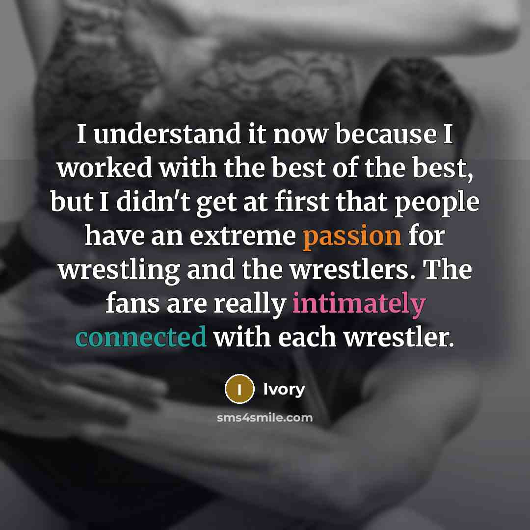 “I understand it now because I worked with the best of the best, but I didn't get at first that people have an extreme passion for wrestling and the wrestlers. The fans are really intimately connected with each wrestler.” quote by Ivory