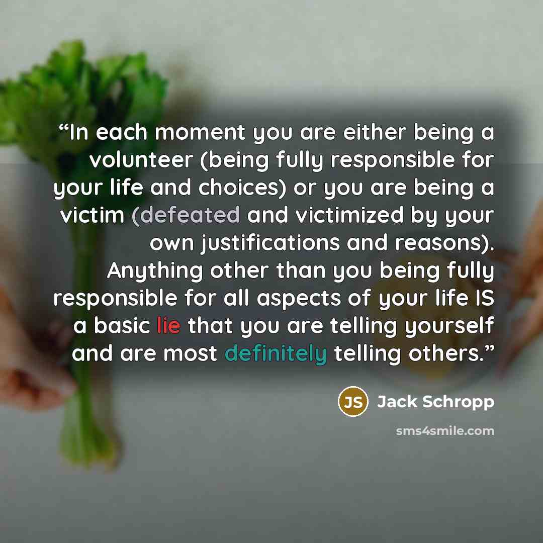 “In each moment you are either being a volunteer (being fully responsible for your life and choices) or you are being a victim (defeated and victimized by your own justifications and reasons). Anything other than you being fully responsible for all aspects of your life IS a basic lie that you are…” quote by Jack Schropp
