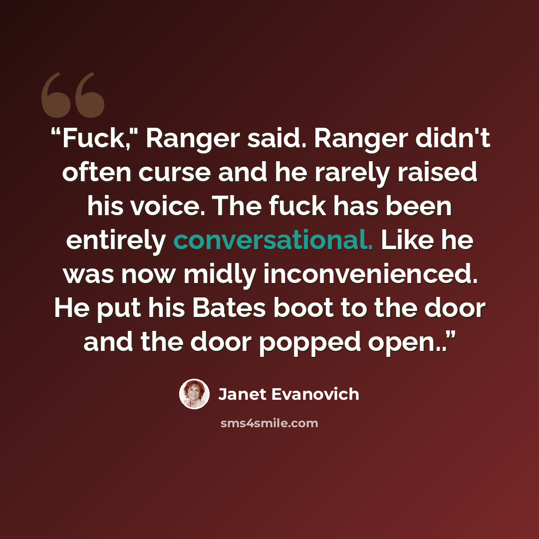 “Fuck," Ranger said. Ranger didn't often curse and he rarely raised his voice. The fuck has been entirely conversational. Like he was now midly inconvenienced. He put his Bates boot to the door and the door popped open..” quote by Janet Evanovich