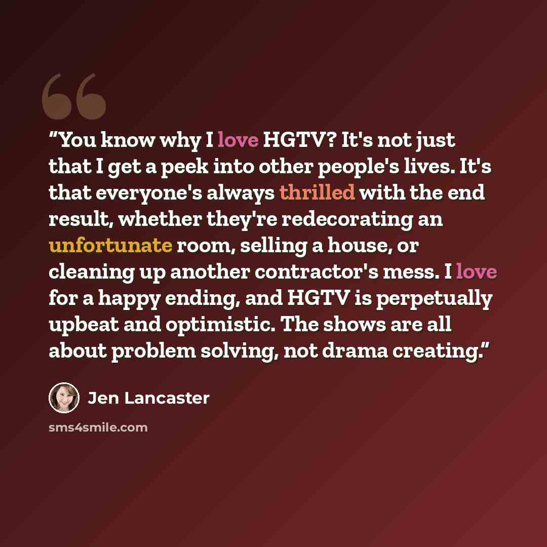 “You know why I love HGTV? It's not just that I get a peek into other people's lives. It's that everyone's always thrilled with the end result, whether they're redecorating an unfortunate room, selling a house, or cleaning up another contractor's mess. I love for a happy ending, and HGTV is…” quote by Jen Lancaster