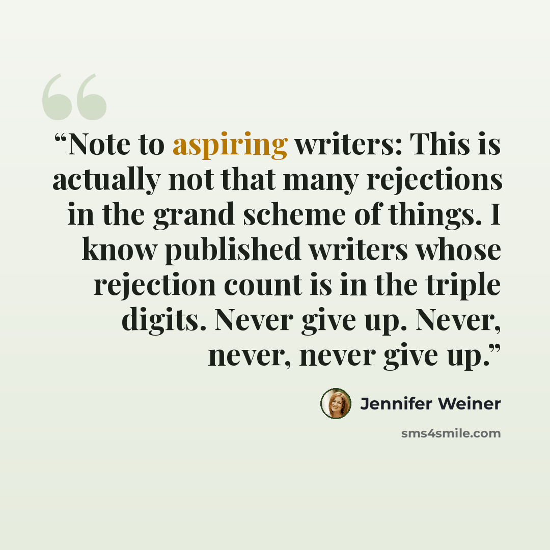 “Note to aspiring writers: This is actually not that many rejections in the grand scheme of things. I know published writers whose rejection count is in the triple digits. Never give up. Never, never, never give up.” quote by Jennifer Weiner