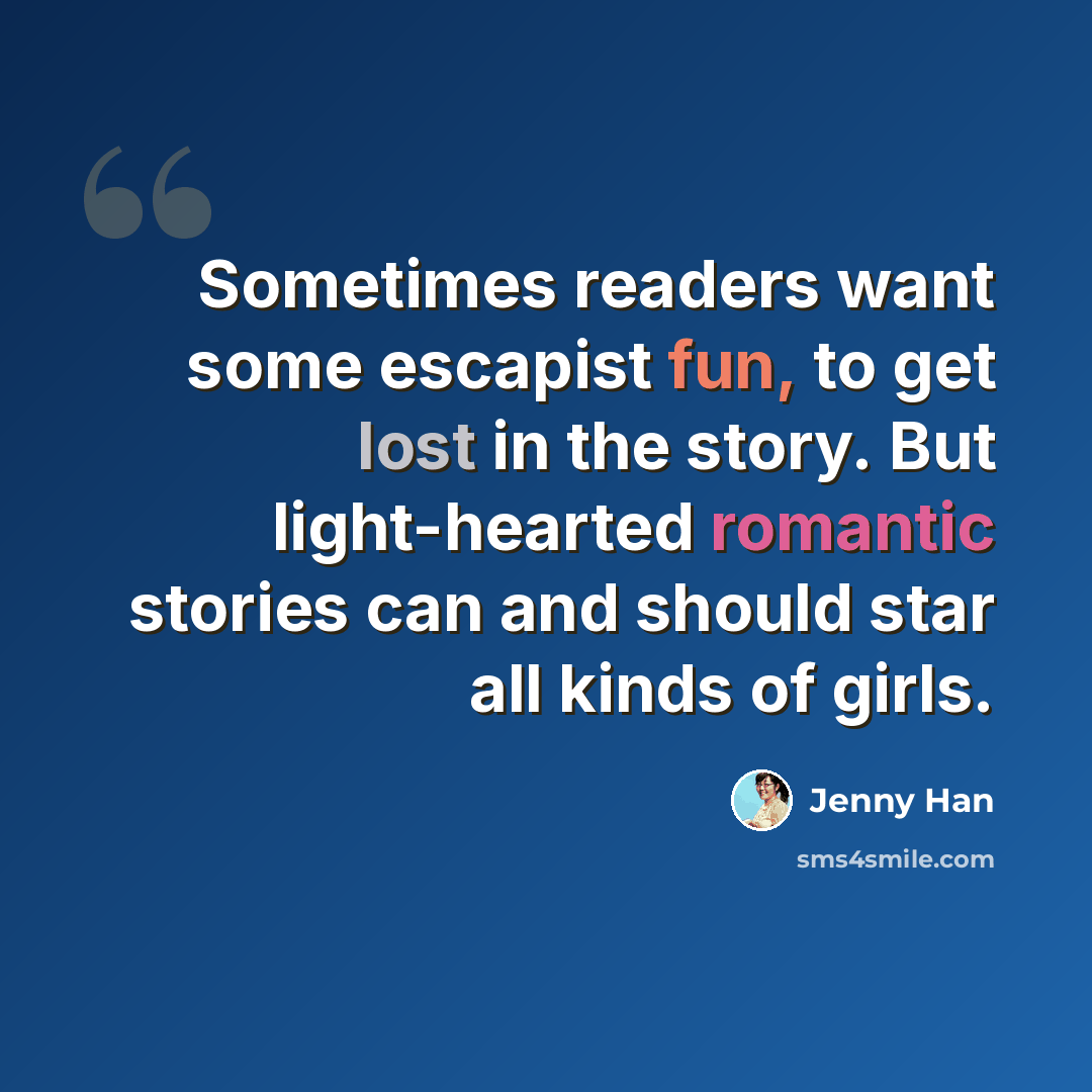 “Sometimes readers want some escapist fun, to get lost in the story. But light-hearted romantic stories can and should star all kinds of girls.” quote by Jenny Han