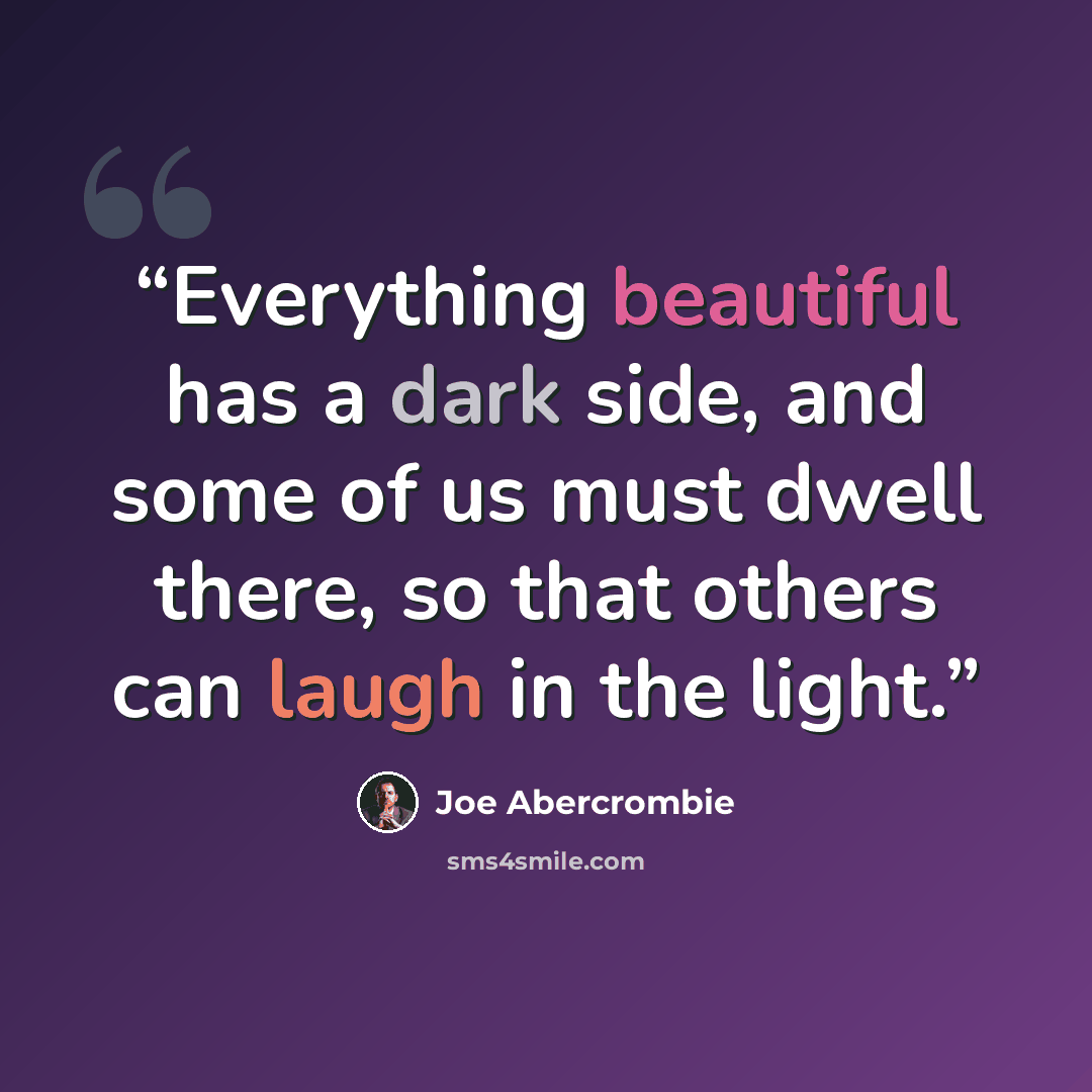 “Everything beautiful has a dark side, and some of us must dwell there, so that others can laugh in the light.” quote by Joe Abercrombie