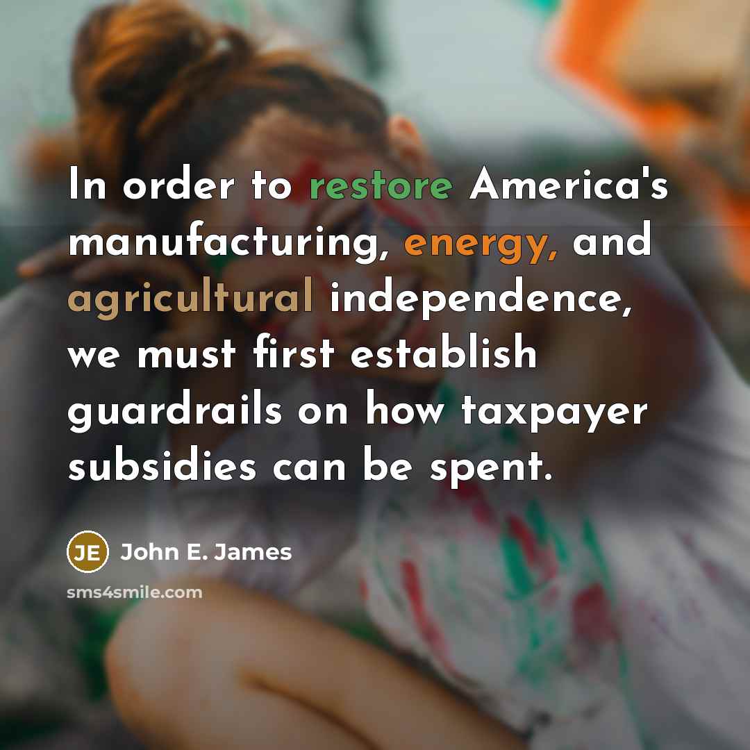“In order to restore America's manufacturing, energy, and agricultural independence, we must first establish guardrails on how taxpayer subsidies can be spent.” quote by John E. James