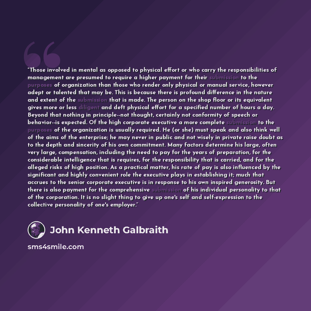 “Those involved in mental as opposed to physical effort or who carry the responsibilities of management are presumed to require a higher payment for their submission to the purposes of organization than those who render only physical or manual service, however adept or talented that may be. This is…” quote by John Kenneth Galbraith