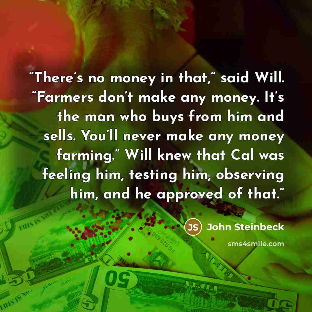 “There’s no money in that,” said Will. “Farmers don’t make any money. It’s the man who buys from him and sells. You’ll never make any money farming.” Will knew that Cal was feeling him, testing him, observing him, and he approved of that.” quote by John Steinbeck