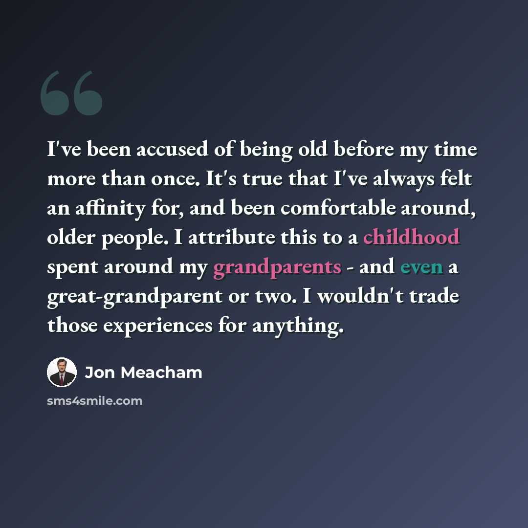 “I've been accused of being old before my time more than once. It's true that I've always felt an affinity for, and been comfortable around, older people. I attribute this to a childhood spent around my grandparents - and even a great-grandparent or two. I wouldn't trade those experiences for…” quote by Jon Meacham