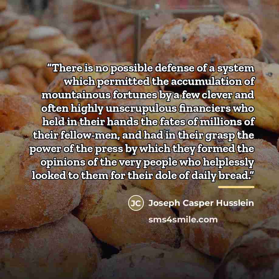 “There is no possible defense of a system which permitted the accumulation of mountainous fortunes by a few clever and often highly unscrupulous financiers who held in their hands the fates of millions of their fellow-men, and had in their grasp the power of the press by which they formed the…” quote by Joseph Casper Husslein