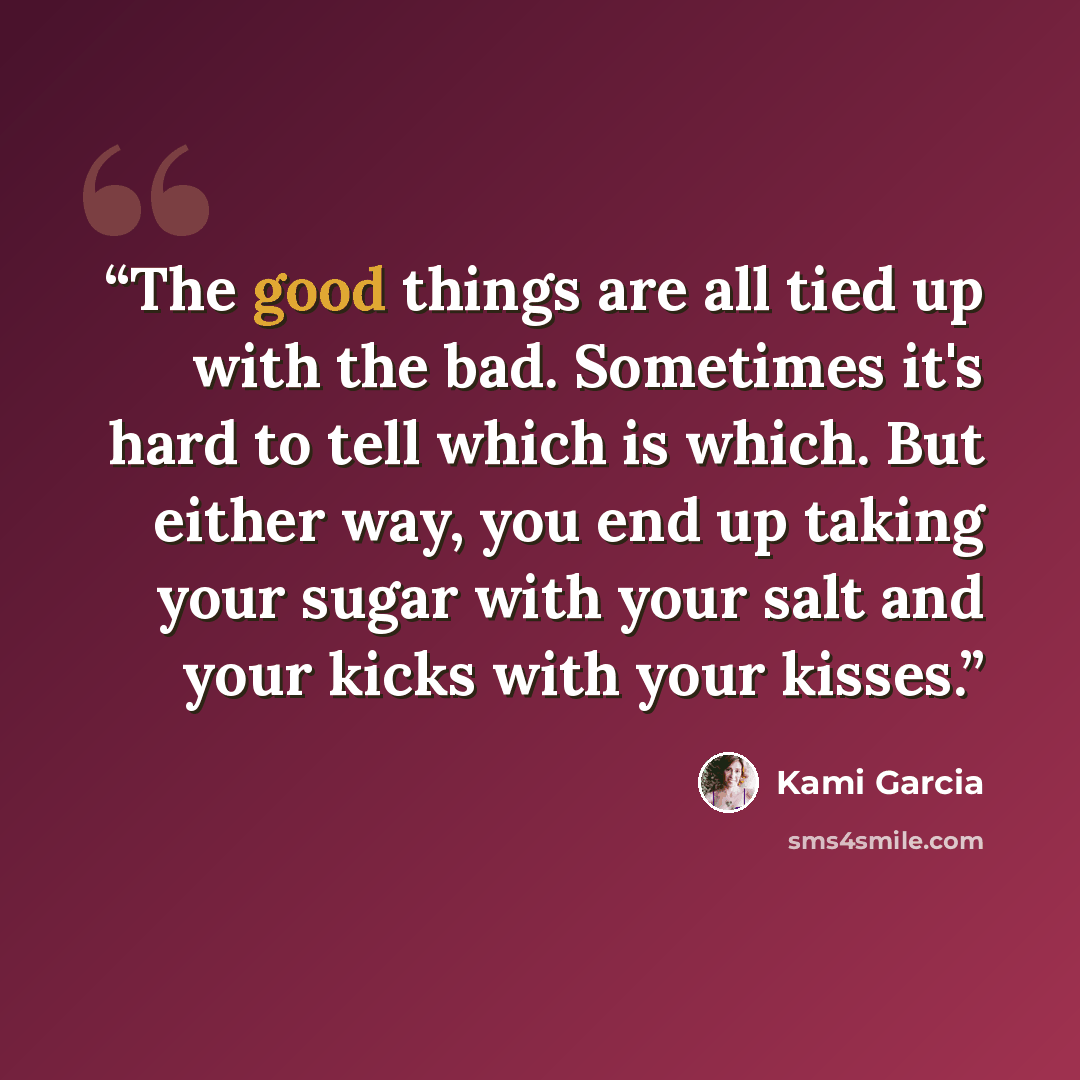“The good things are all tied up with the bad. Sometimes it's hard to tell which is which. But either way, you end up taking your sugar with your salt and your kicks with your kisses.” quote by Kami Garcia