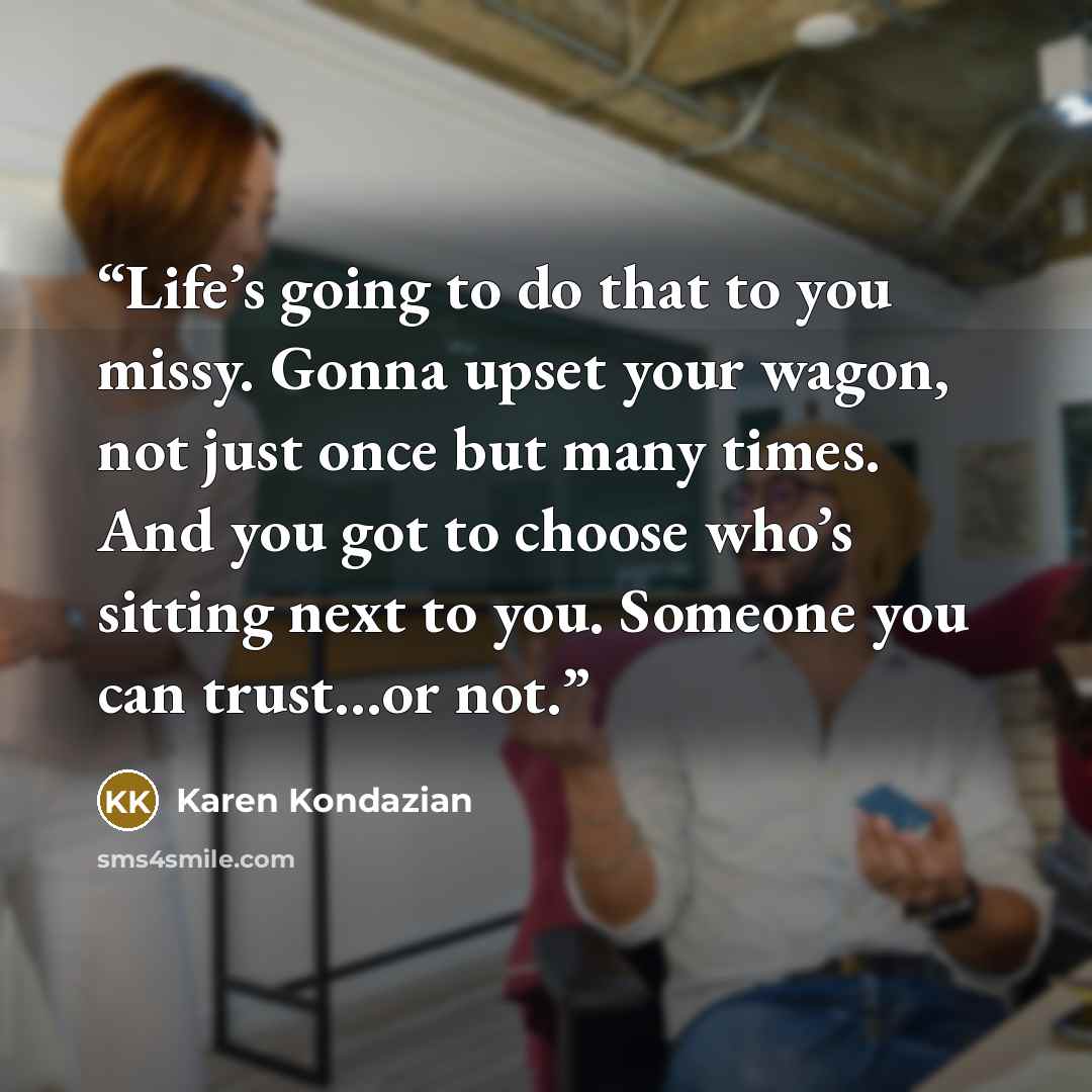 “Life’s going to do that to you missy. Gonna upset your wagon, not just once but many times. And you got to choose who’s sitting next to you. Someone you can trust…or not.” quote by Karen Kondazian