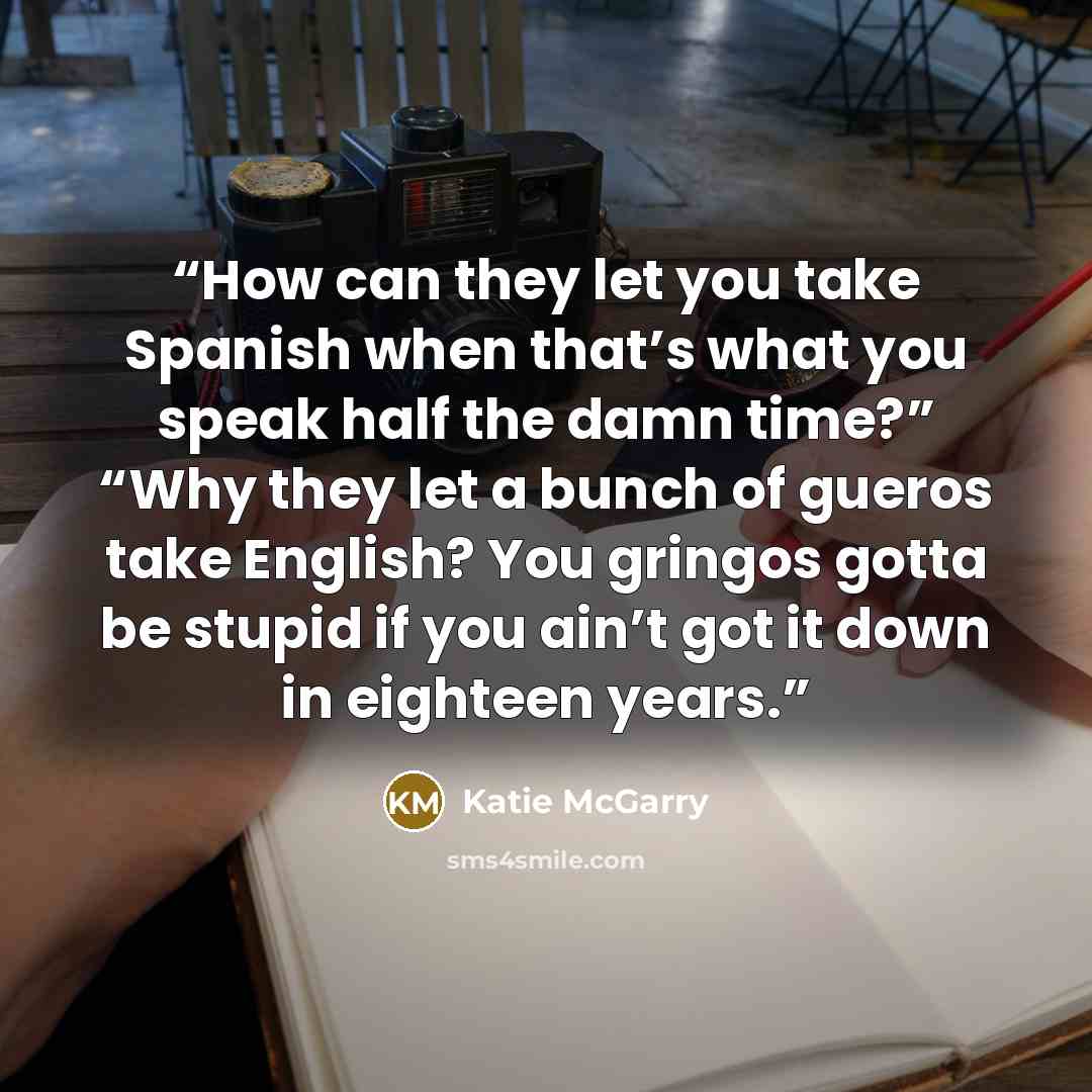 “How can they let you take Spanish when that’s what you speak half the damn time?” “Why they let a bunch of gueros take English? You gringos gotta be stupid if you ain’t got it down in eighteen years.” quote by Katie McGarry