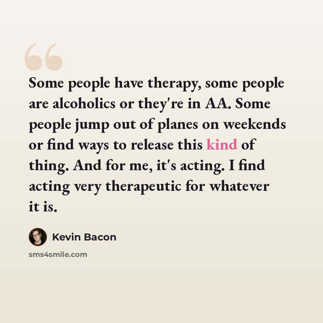 “Some people have therapy, some people are alcoholics or they're in AA. Some people jump out of planes on weekends or find ways to release this kind of thing. And for me, it's acting. I find acting very therapeutic for whatever it is.” quote by Kevin Bacon