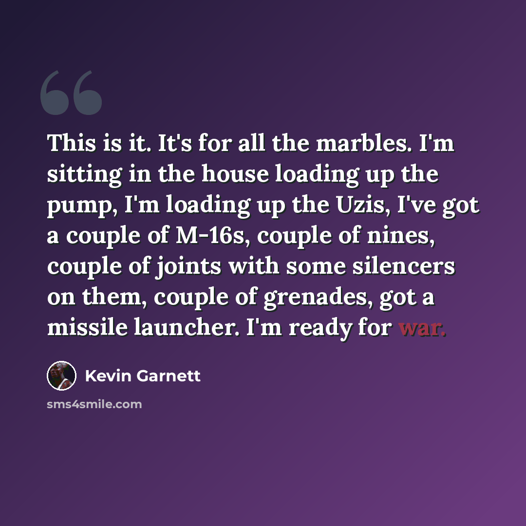 “This is it. It's for all the marbles. I'm sitting in the house loading up the pump, I'm loading up the Uzis, I've got a couple of M-16s, couple of nines, couple of joints with some silencers on them, couple of grenades, got a missile launcher. I'm ready for war.” quote by Kevin Garnett