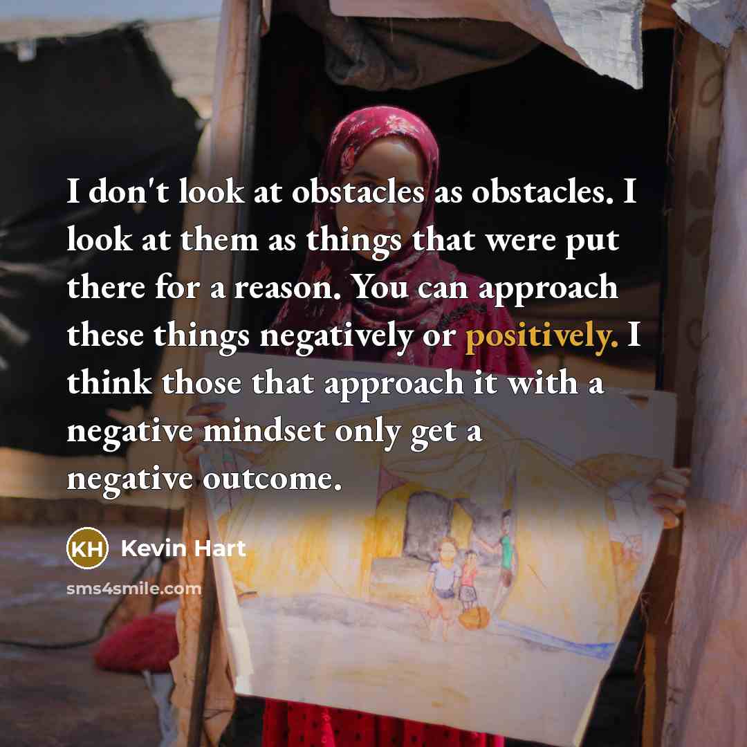 “I don't look at obstacles as obstacles. I look at them as things that were put there for a reason. You can approach these things negatively or positively. I think those that approach it with a negative mindset only get a negative outcome.” quote by Kevin Hart